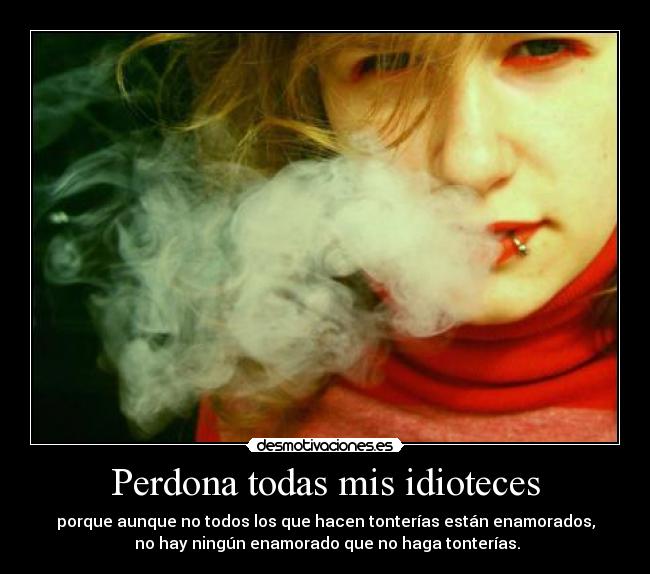 Perdona todas mis idioteces - porque aunque no todos los que hacen tonterías están enamorados,
no hay ningún enamorado que no haga tonterías.
