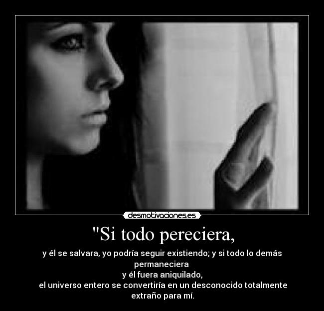 Si todo pereciera, - y él se salvara, yo podría seguir existiendo; y si todo lo demás permaneciera 
y él fuera aniquilado,
 el universo entero se convertiría en un desconocido totalmente extraño para mí.