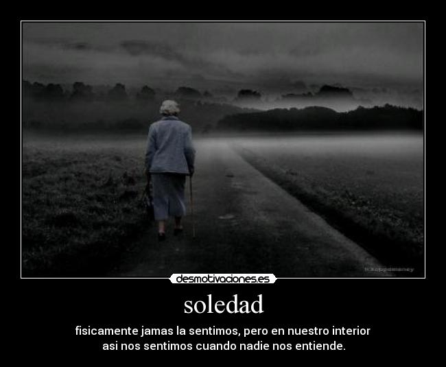 soledad - fisicamente jamas la sentimos, pero en nuestro interior
asi nos sentimos cuando nadie nos entiende.