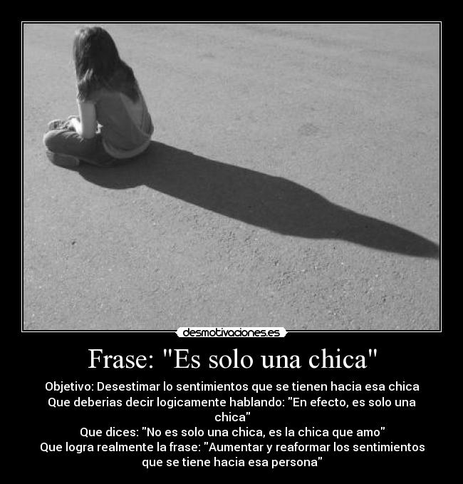 Frase: Es solo una chica - Objetivo: Desestimar lo sentimientos que se tienen hacia esa chica
Que deberias decir logicamente hablando: En efecto, es solo una
chica
Que dices: No es solo una chica, es la chica que amo
Que logra realmente la frase: Aumentar y reaformar los sentimientos
que se tiene hacia esa persona