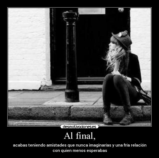 Al final, - acabas teniendo amistades que nunca imaginarías y una fría relación
con quien menos esperabas