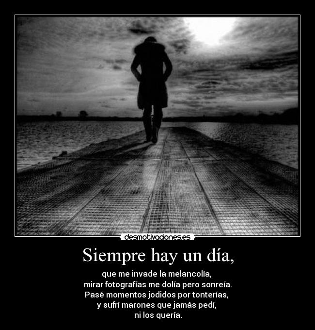 Siempre hay un día, - que me invade la melancolía,
mirar fotografías me dolía pero sonreía.
Pasé momentos jodidos por tonterías,
y sufrí marones que jamás pedí,
ni los quería.