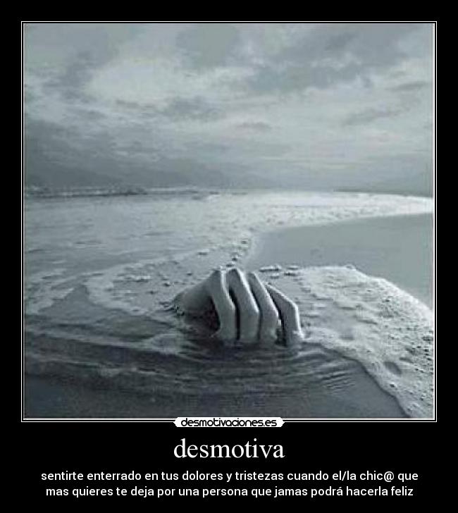 desmotiva - sentirte enterrado en tus dolores y tristezas cuando el/la chic@ que
mas quieres te deja por una persona que jamas podrá hacerla feliz