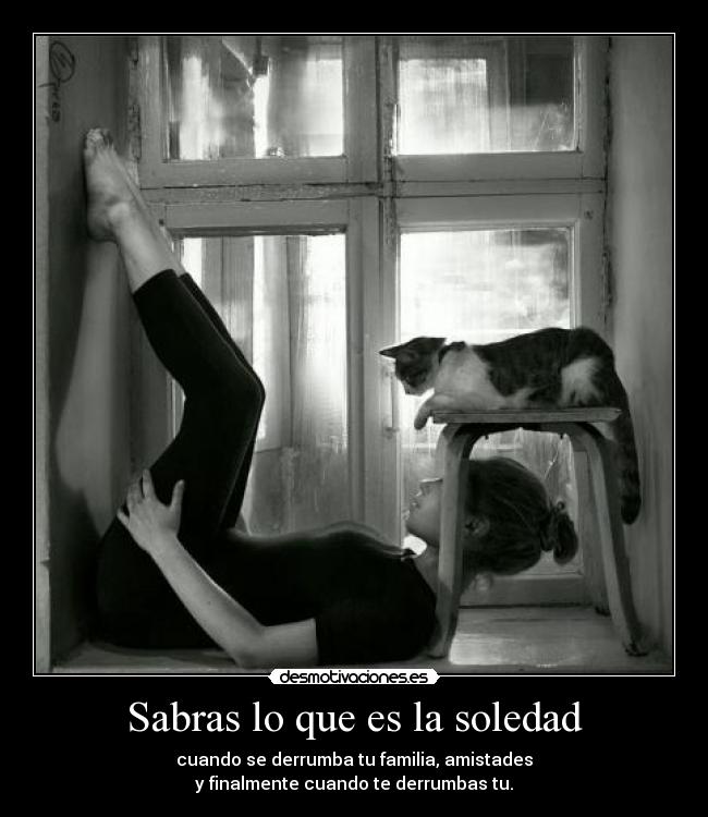 Sabras lo que es la soledad - cuando se derrumba tu familia, amistades
y finalmente cuando te derrumbas tu.