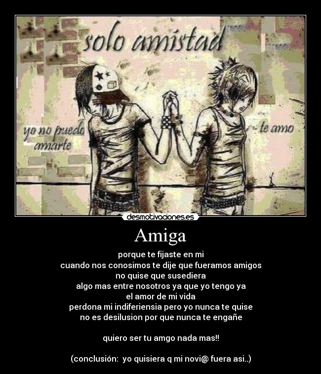 Amiga - porque te fijaste en mi
cuando nos conosimos te dije que fueramos amigos
no quise que susediera
algo mas entre nosotros ya que yo tengo ya
el amor de mi vida
perdona mi indiferiensia pero yo nunca te quise
no es desilusion por que nunca te engañe
quiero ser tu amgo nada mas!!
(conclusión: yo quisiera q mi novi@ fuera asi..)