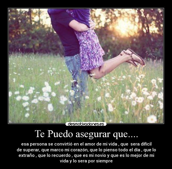 Te Puedo asegurar que.... - esa persona se convirtió en el amor de mi vida , que sera difícil
de superar, que marco mi corazón, que lo pienso todo el día , que lo
extraño , que lo recuerdo , que es mi novio y que es lo mejor de mi
vida y lo sera por siempre