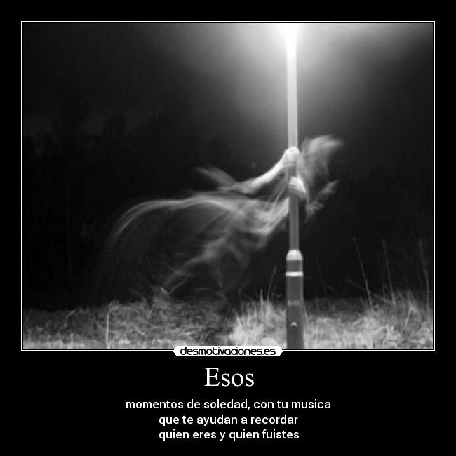 Esos - momentos de soledad, con tu musica
que te ayudan a recordar
quien eres y quien fuistes