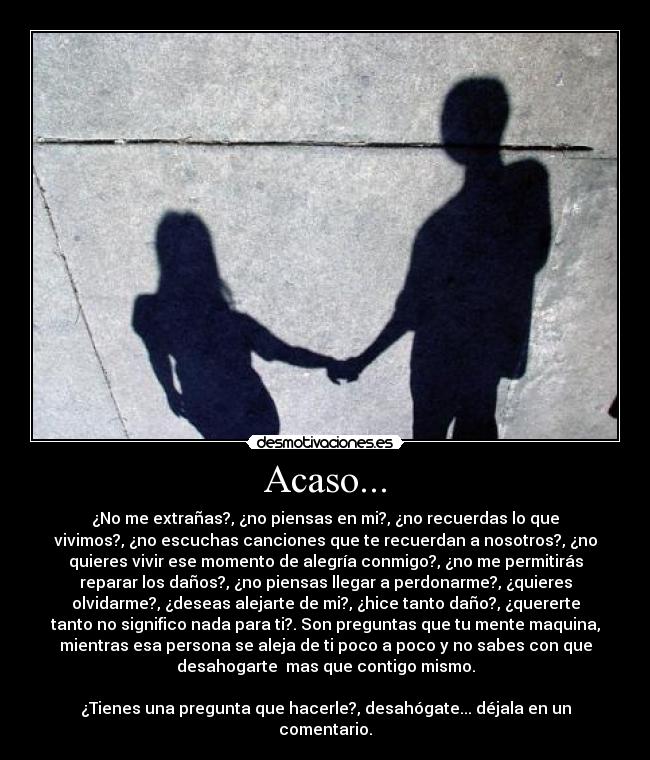 Acaso... - ¿No me extrañas?, ¿no piensas en mi?, ¿no recuerdas lo que
vivimos?, ¿no escuchas canciones que te recuerdan a nosotros?, ¿no
quieres vivir ese momento de alegría conmigo?, ¿no me permitirás
reparar los daños?, ¿no piensas llegar a perdonarme?, ¿quieres
olvidarme?, ¿deseas alejarte de mi?, ¿hice tanto daño?, ¿quererte
tanto no significo nada para ti?. Son preguntas que tu mente maquina,
mientras esa persona se aleja de ti poco a poco y no sabes con que
desahogarte  mas que contigo mismo.

¿Tienes una pregunta que hacerle?, desahógate... déjala en un
comentario.