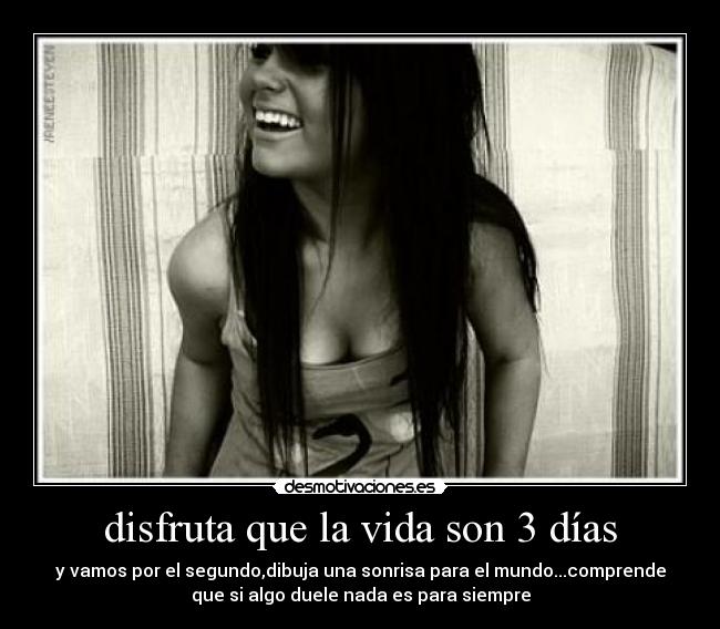 disfruta que la vida son 3 días - y vamos por el segundo,dibuja una sonrisa para el mundo...comprende
que si algo duele nada es para siempre