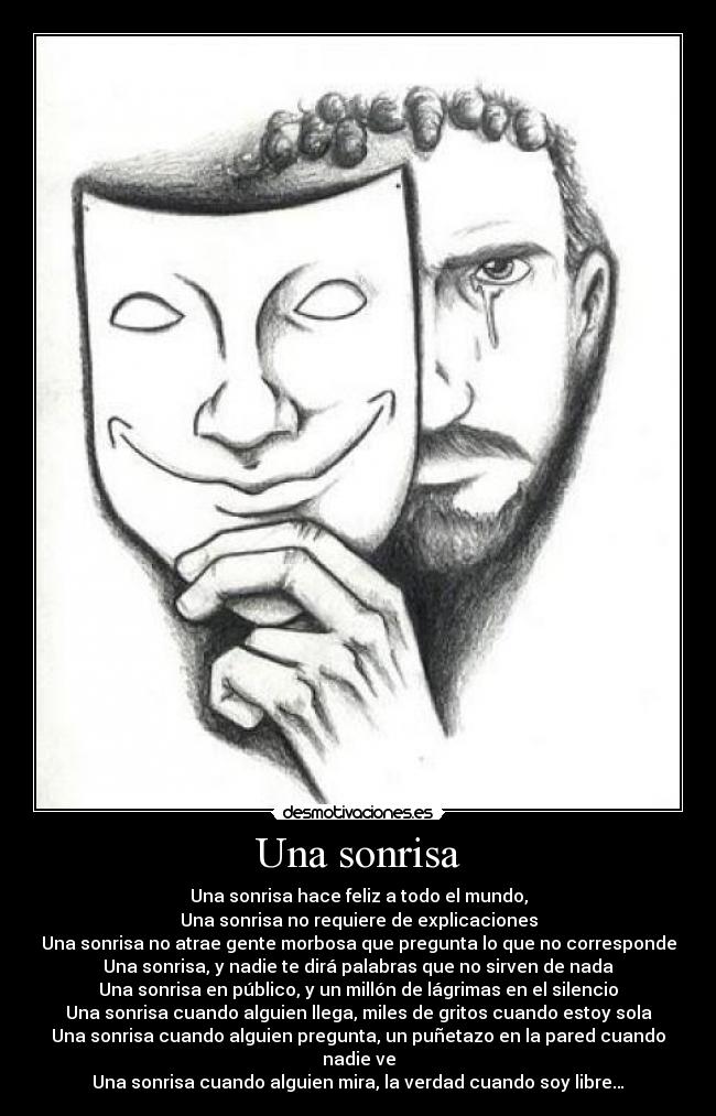 Una sonrisa - Una sonrisa hace feliz a todo el mundo,
Una sonrisa no requiere de explicaciones
Una sonrisa no atrae gente morbosa que pregunta lo que no corresponde
Una sonrisa, y nadie te dirá palabras que no sirven de nada
Una sonrisa en público, y un millón de lágrimas en el silencio
Una sonrisa cuando alguien llega, miles de gritos cuando estoy sola
Una sonrisa cuando alguien pregunta, un puñetazo en la pared cuando nadie ve
Una sonrisa cuando alguien mira, la verdad cuando soy libre…