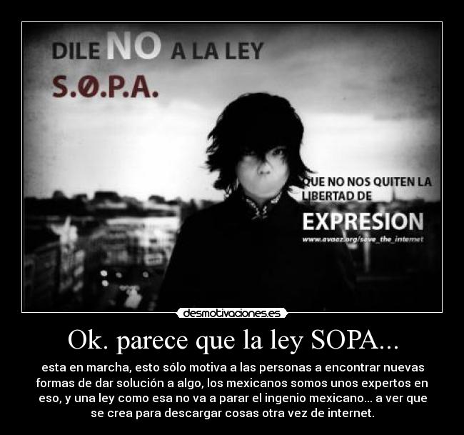 Ok. parece que la ley SOPA... - esta en marcha, esto sólo motiva a las personas a encontrar nuevas
formas de dar solución a algo, los mexicanos somos unos expertos en
eso, y una ley como esa no va a parar el ingenio mexicano... a ver que
se crea para descargar cosas otra vez de internet.