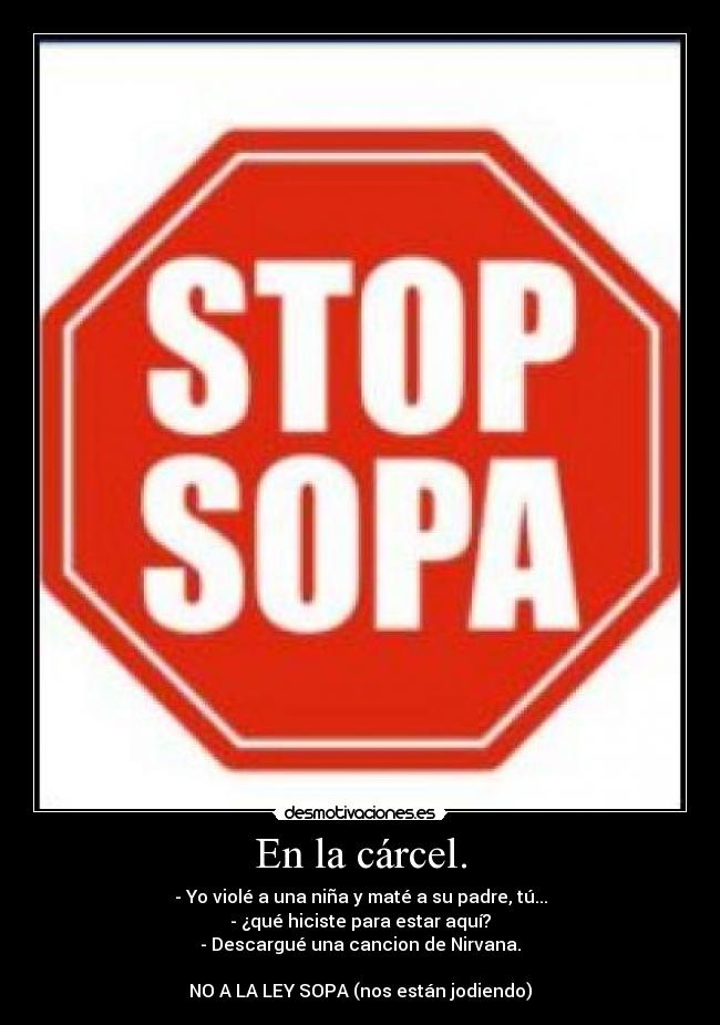 En la cárcel. - - Yo violé a una niña y maté a su padre, tú...
- ¿qué hiciste para estar aquí?
- Descargué una cancion de Nirvana.
NO A LA LEY SOPA (nos están jodiendo)