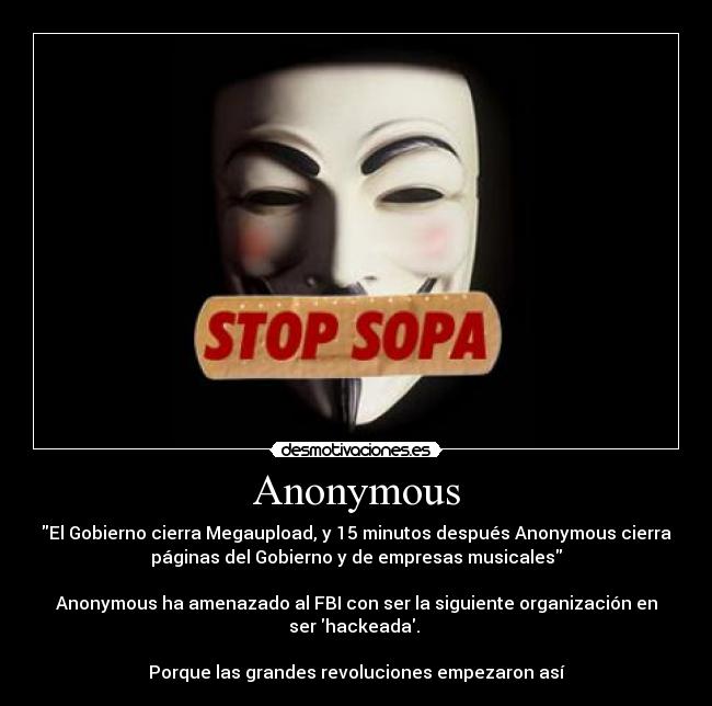 Anonymous - El Gobierno cierra Megaupload, y 15 minutos después Anonymous cierra
páginas del Gobierno y de empresas musicales
Anonymous ha amenazado al FBI con ser la siguiente organización en
ser hackeada.
Porque las grandes revoluciones empezaron así