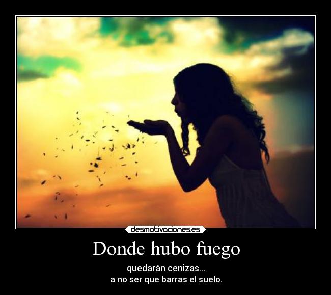 Donde hubo fuego - quedarán cenizas...
a no ser que barras el suelo.