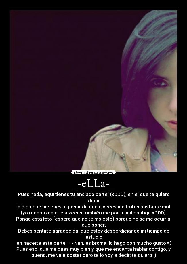 _-eLLa-_ - Pues nada, aquí tienes tu ansiado cartel (xDDD), en el que te quiero
decir
lo bien que me caes, a pesar de que a veces me trates bastante mal
(yo reconozco que a veces también me porto mal contigo xDDD).
Pongo esta foto (espero que no te moleste) porque no se me ocurría
qué poner.
Debes sentirte agradecida, que estoy desperdiciando mi tiempo de
estudio
en hacerte este cartel ¬¬ Nah, es broma, lo hago con mucho gusto =)
Pues eso, que me caes muy bien y que me encanta hablar contigo, y
bueno, me va a costar pero te lo voy a decir: te quiero :)