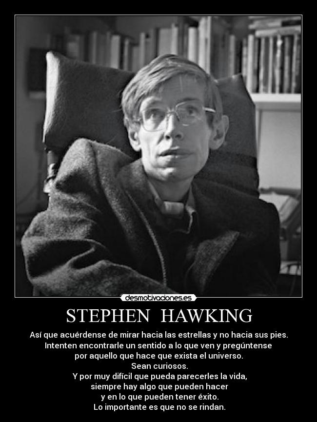 STEPHEN  HAWKING - Así que acuérdense de mirar hacia las estrellas y no hacia sus pies.
 Intenten encontrarle un sentido a lo que ven y pregúntense 
por aquello que hace que exista el universo.
 Sean curiosos.
 Y por muy difícil que pueda parecerles la vida,
 siempre hay algo que pueden hacer
 y en lo que pueden tener éxito.
 Lo importante es que no se rindan.