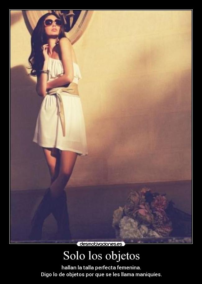 Solo los objetos - hallan la talla perfecta femenina.
Digo lo de objetos por que se les llama maniquíes.