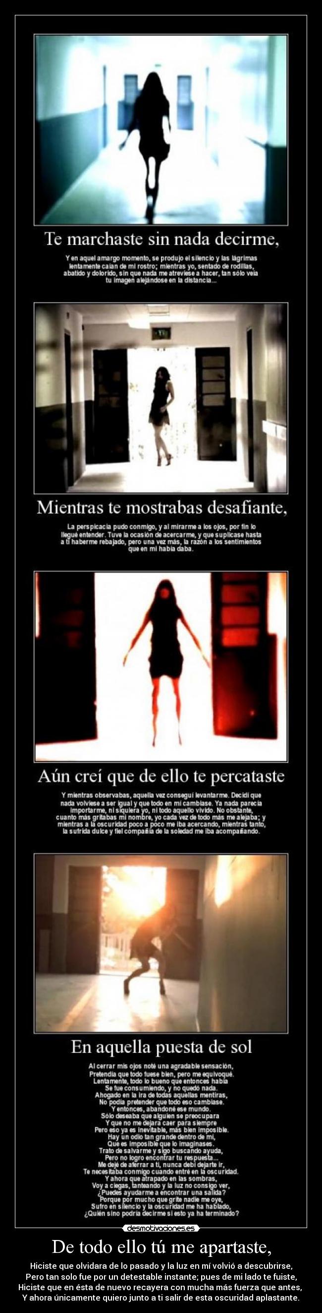 De todo ello tú me apartaste, - Hiciste que olvidara de lo pasado y la luz en mí volvió a descubrirse,
Pero tan solo fue por un detestable instante; pues de mi lado te fuiste,
Hiciste que en ésta de nuevo recayera con mucha más fuerza que antes, 
Y ahora únicamente quiero junto a ti salir de esta oscuridad aplastante.