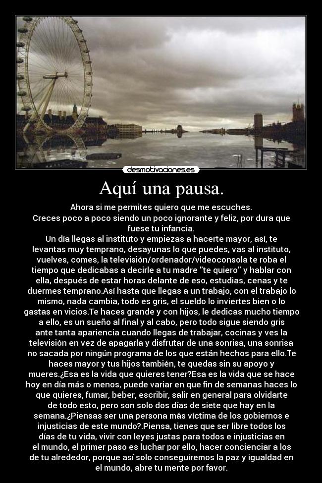 Aquí una pausa. - Ahora si me permites quiero que me escuches.
Creces poco a poco siendo un poco ignorante y feliz, por dura que
fuese tu infancia.
Un día llegas al instituto y empiezas a hacerte mayor, así, te
levantas muy temprano, desayunas lo que puedes, vas al instituto,
vuelves, comes, la televisión/ordenador/videoconsola te roba el
tiempo que dedicabas a decirle a tu madre te quiero y hablar con
ella, después de estar horas delante de eso, estudias, cenas y te
duermes temprano.Así hasta que llegas a un trabajo, con el trabajo lo
mismo, nada cambia, todo es gris, el sueldo lo inviertes bien o lo
gastas en vicios.Te haces grande y con hijos, le dedicas mucho tiempo
a ello, es un sueño al final y al cabo, pero todo sigue siendo gris
ante tanta apariencia cuando llegas de trabajar, cocinas y ves la
televisión en vez de apagarla y disfrutar de una sonrisa, una sonrisa
no sacada por ningún programa de los que están hechos para ello.Te
haces mayor y tus hijos también, te quedas sin su apoyo y
mueres.¿Esa es la vida que quieres tener?Esa es la vida que se hace
hoy en día más o menos, puede variar en que fin de semanas haces lo
que quieres, fumar, beber, escribir, salir en general para olvidarte
de todo esto, pero son solo dos días de siete que hay en la
semana.¿Piensas ser una persona más víctima de los gobiernos e
injusticias de este mundo?.Piensa, tienes que ser libre todos los
días de tu vida, vivir con leyes justas para todos e injusticias en
el mundo, el primer paso es luchar por ello, hacer concienciar a los
de tu alrededor, porque así solo conseguiremos la paz y igualdad en
el mundo, abre tu mente por favor.