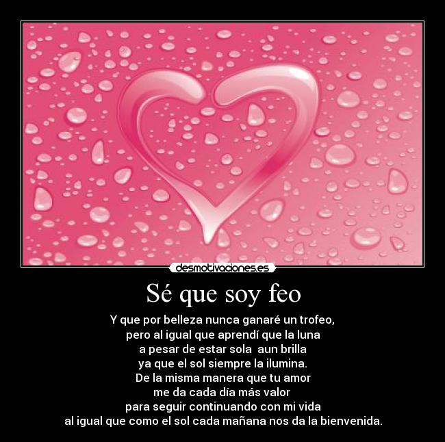 Sé que soy feo - Y que por belleza nunca ganaré un trofeo,
pero al igual que aprendí que la luna
a pesar de estar sola  aun brilla
ya que el sol siempre la ilumina.
De la misma manera que tu amor
me da cada día más valor 
para seguir continuando con mi vida
al igual que como el sol cada mañana nos da la bienvenida.