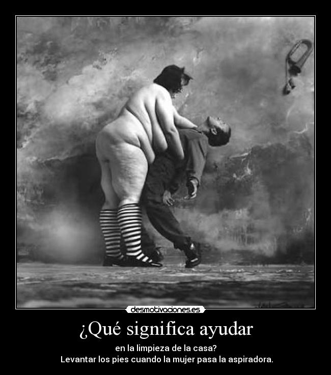 ¿Qué significa ayudar - en la limpieza de la casa?
Levantar los pies cuando la mujer pasa la aspiradora.