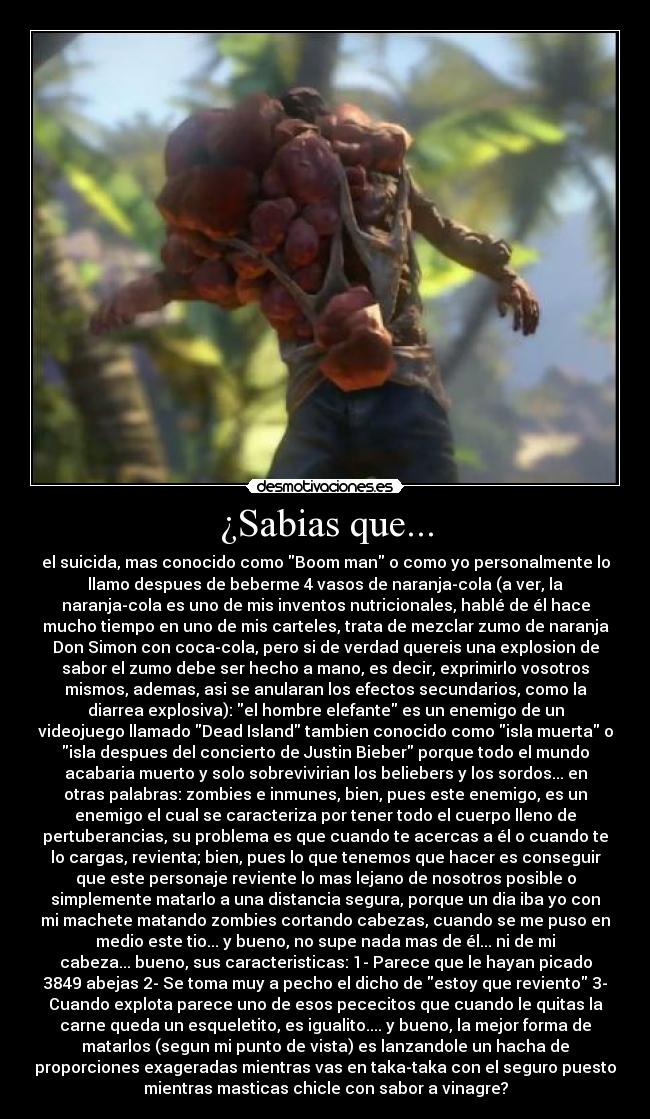 ¿Sabias que... - el suicida, mas conocido como Boom man o como yo personalmente lo
llamo despues de beberme 4 vasos de naranja-cola (a ver, la
naranja-cola es uno de mis inventos nutricionales, hablé de él hace
mucho tiempo en uno de mis carteles, trata de mezclar zumo de naranja
Don Simon con coca-cola, pero si de verdad quereis una explosion de
sabor el zumo debe ser hecho a mano, es decir, exprimirlo vosotros
mismos, ademas, asi se anularan los efectos secundarios, como la
diarrea explosiva): el hombre elefante es un enemigo de un
videojuego llamado Dead Island tambien conocido como isla muerta o
isla despues del concierto de Justin Bieber porque todo el mundo
acabaria muerto y solo sobrevivirian los beliebers y los sordos... en
otras palabras: zombies e inmunes, bien, pues este enemigo, es un
enemigo el cual se caracteriza por tener todo el cuerpo lleno de
pertuberancias, su problema es que cuando te acercas a él o cuando te
lo cargas, revienta; bien, pues lo que tenemos que hacer es conseguir
que este personaje reviente lo mas lejano de nosotros posible o
simplemente matarlo a una distancia segura, porque un dia iba yo con
mi machete matando zombies cortando cabezas, cuando se me puso en
medio este tio... y bueno, no supe nada mas de él... ni de mi
cabeza... bueno, sus caracteristicas: 1- Parece que le hayan picado
3849 abejas 2- Se toma muy a pecho el dicho de estoy que reviento 3-
Cuando explota parece uno de esos pececitos que cuando le quitas la
carne queda un esqueletito, es igualito.... y bueno, la mejor forma de
matarlos (segun mi punto de vista) es lanzandole un hacha de
proporciones exageradas mientras vas en taka-taka con el seguro puesto
mientras masticas chicle con sabor a vinagre?