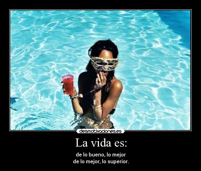 La vida es: - de lo bueno, lo mejor
de lo mejor, lo superior.