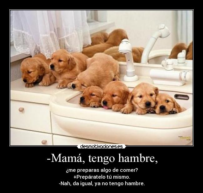 -Mamá, tengo hambre, - ¿me preparas algo de comer?
+Prepáratelo tú mismo.
-Nah, da igual, ya no tengo hambre.