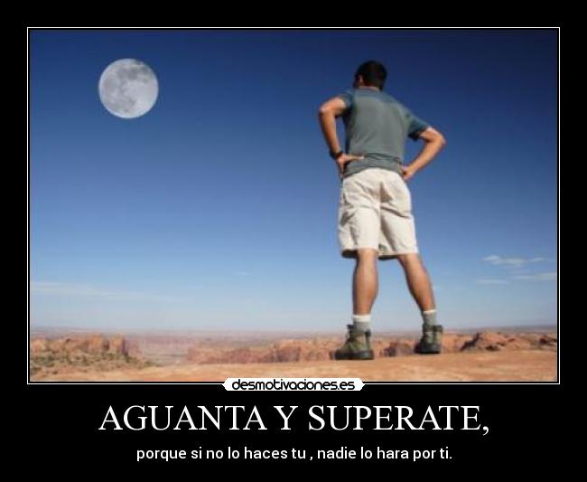 AGUANTA Y SUPERATE, - porque si no lo haces tu , nadie lo hara por ti.