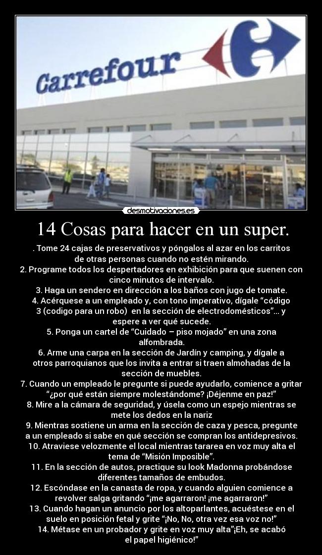 14 Cosas para hacer en un super. - . Tome 24 cajas de preservativos y póngalos al azar en los carritos
de otras personas cuando no estén mirando.
2. Programe todos los despertadores en exhibición para que suenen con
cinco minutos de intervalo.
3. Haga un sendero en dirección a los baños con jugo de tomate.
4. Acérquese a un empleado y, con tono imperativo, dígale “código
3 (codigo para un robo) en la sección de electrodomésticos”... y
espere a ver qué sucede.
5. Ponga un cartel de “Cuidado – piso mojado” en una zona
alfombrada.
6. Arme una carpa en la sección de Jardín y camping, y dígale a
otros parroquianos que los invita a entrar si traen almohadas de la
sección de muebles.
7. Cuando un empleado le pregunte si puede ayudarlo, comience a gritar
“¿por qué están siempre molestándome? ¡Déjenme en paz!”
8. Mire a la cámara de seguridad, y úsela como un espejo mientras se
mete los dedos en la nariz
9. Mientras sostiene un arma en la sección de caza y pesca, pregunte
a un empleado si sabe en qué sección se compran los antidepresivos.
10. Atraviese velozmente el local mientras tararea en voz muy alta el
tema de “Misión Imposible”.
11. En la sección de autos, practique su look Madonna probándose
diferentes tamaños de embudos.
12. Escóndase en la canasta de ropa, y cuando alguien comience a
revolver salga gritando “¡me agarraron! ¡me agarraron!”
13. Cuando hagan un anuncio por los altoparlantes, acuéstese en el
suelo en posición fetal y grite “¡No, No, otra vez esa voz no!”
14. Métase en un probador y grite en voz muy alta”¡Eh, se acabó
el papel higiénico!”