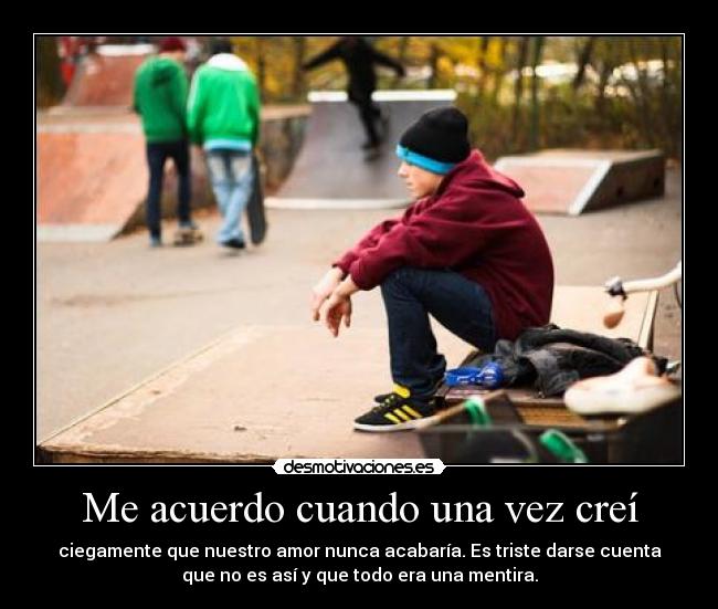 Me acuerdo cuando una vez creí - ciegamente que nuestro amor nunca acabaría. Es triste darse cuenta
que no es así y que todo era una mentira.