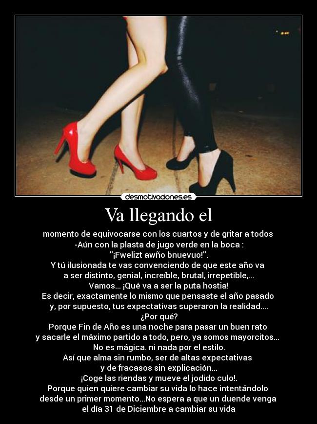 Va llegando el - momento de equivocarse con los cuartos y de gritar a todos
-Aún con la plasta de jugo verde en la boca :
¡Fwelizt awño bnuevuo!.
Y tú ilusionada te vas convenciendo de que este año va
a ser distinto, genial, increíble, brutal, irrepetible,...
Vamos... ¡Qué va a ser la puta hostia!
Es decir, exactamente lo mismo que pensaste el año pasado
y, por supuesto, tus expectativas superaron la realidad....
¿Por qué?
Porque Fin de Año es una noche para pasar un buen rato
y sacarle el máximo partido a todo, pero, ya somos mayorcitos...
No es mágica. ni nada por el estilo.
Así que alma sin rumbo, ser de altas expectativas
y de fracasos sin explicación...
¡Coge las riendas y mueve el jodido culo!.
Porque quien quiere cambiar su vida lo hace intentándolo
desde un primer momento...No espera a que un duende venga
el día 31 de Diciembre a cambiar su vida