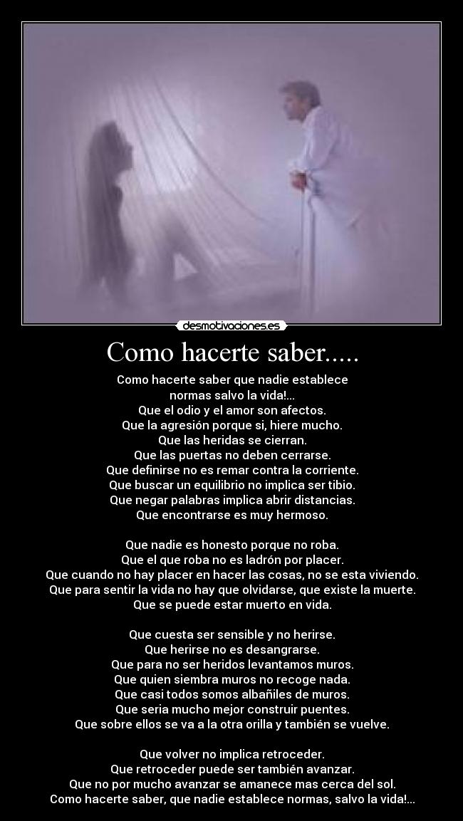 Como hacerte saber..... - Como hacerte saber que nadie establece
normas salvo la vida!...
Que el odio y el amor son afectos.
Que la agresión porque si, hiere mucho.
Que las heridas se cierran.
Que las puertas no deben cerrarse.
Que definirse no es remar contra la corriente.
Que buscar un equilibrio no implica ser tibio.
Que negar palabras implica abrir distancias.
Que encontrarse es muy hermoso.

Que nadie es honesto porque no roba.
Que el que roba no es ladrón por placer.
Que cuando no hay placer en hacer las cosas, no se esta viviendo.
Que para sentir la vida no hay que olvidarse, que existe la muerte.
Que se puede estar muerto en vida.

Que cuesta ser sensible y no herirse.
Que herirse no es desangrarse.
Que para no ser heridos levantamos muros.
Que quien siembra muros no recoge nada.
Que casi todos somos albañiles de muros.
Que seria mucho mejor construir puentes.
Que sobre ellos se va a la otra orilla y también se vuelve.

Que volver no implica retroceder.
Que retroceder puede ser también avanzar.
Que no por mucho avanzar se amanece mas cerca del sol.
Como hacerte saber, que nadie establece normas, salvo la vida!...