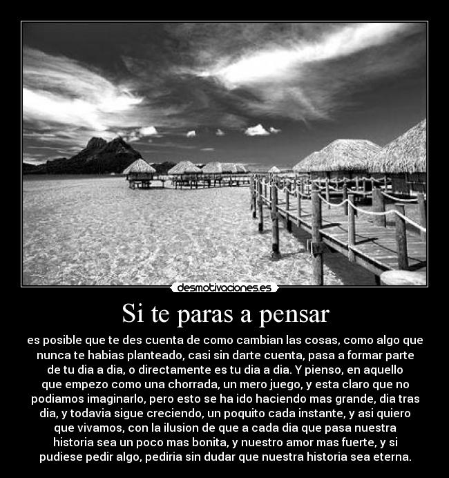 Si te paras a pensar - es posible que te des cuenta de como cambian las cosas, como algo que
nunca te habias planteado, casi sin darte cuenta, pasa a formar parte
de tu dia a dia, o directamente es tu dia a dia. Y pienso, en aquello
que empezo como una chorrada, un mero juego, y esta claro que no
podiamos imaginarlo, pero esto se ha ido haciendo mas grande, dia tras
dia, y todavia sigue creciendo, un poquito cada instante, y asi quiero
que vivamos, con la ilusion de que a cada dia que pasa nuestra
historia sea un poco mas bonita, y nuestro amor mas fuerte, y si
pudiese pedir algo, pediria sin dudar que nuestra historia sea eterna.