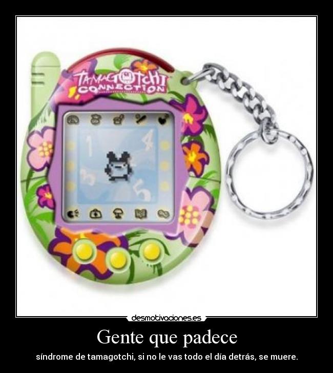 Gente que padece - síndrome de tamagotchi, si no le vas todo el día detrás, se muere.