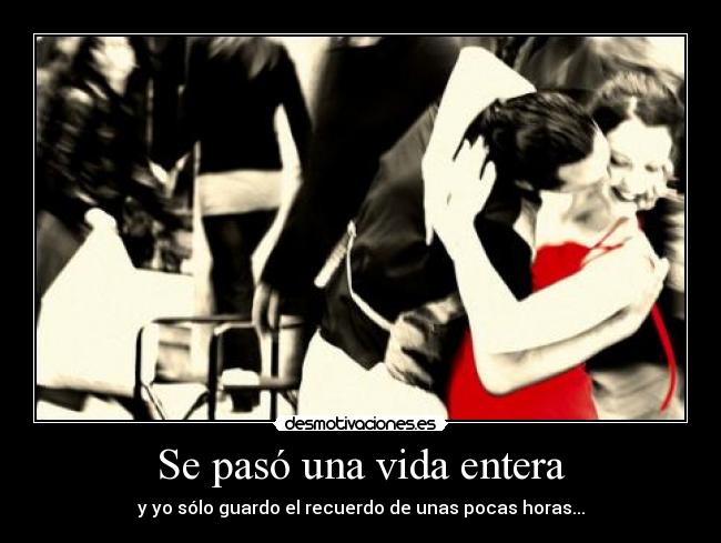 Se pasó una vida entera - y yo sólo guardo el recuerdo de unas pocas horas...