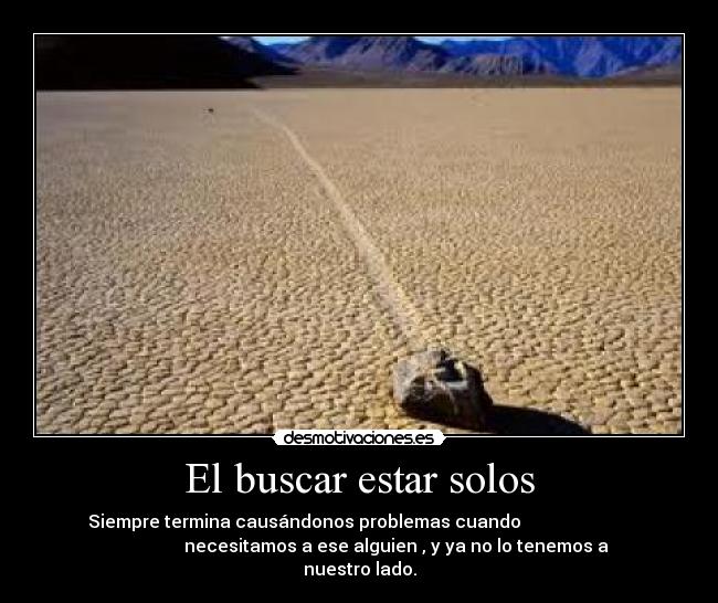 El buscar estar solos - Siempre termina causándonos problemas cuando
necesitamos a ese alguien , y ya no lo tenemos a
nuestro lado.