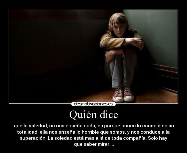 Quién dice - que la soledad, no nos enseña nada, es porque nunca la conoció en su
totalidad, ella nos enseña lo horrible que somos, y nos conduce a la
superación. La soledad está mas allá de toda compañía. Solo hay
que saber mirar....