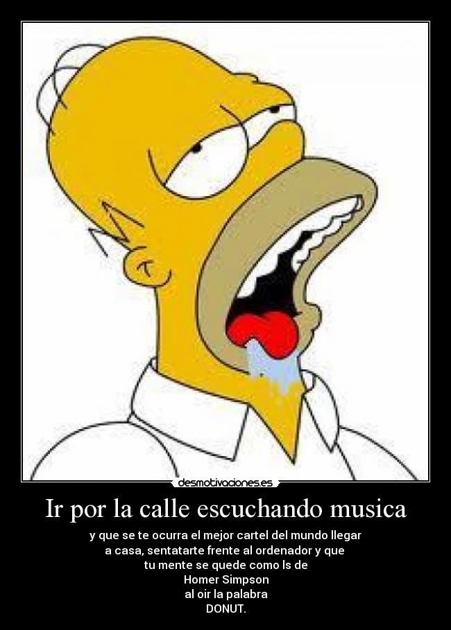 Ir por la calle escuchando musica - y que se te ocurra el mejor cartel del mundo llegar
a casa, sentatarte frente al ordenador y que 
tu mente se quede como ls de
Homer Simpson
al oir la palabra
DONUT.