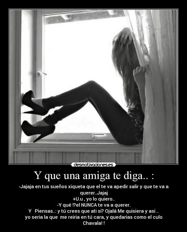 Y que una amiga te diga.. : - -Jajaja en tus sueños xiqueta que el te va apedir salir y que te va a querer..Jajaj
+U.u , yo lo quiero..
-Y qué !?el NUNCA te va a querer.
Y Piensas..: y tú crees que ati si? Ojalá Me quisiera y asi ..
yo seria la que me reiria en tú cara, y quedarias como el culo Chavala! !