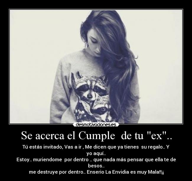 Se acerca el Cumple de tu ex.. - Tú estás invitado, Vas a ir , Me dicen que ya tienes su regalo.. Y yo aquí..
Estoy.. muriendome por dentro .. que nada más pensar que ella te de besos..
me destruye por dentro.. Enserio La Envidia es muy Mala!!¡¡