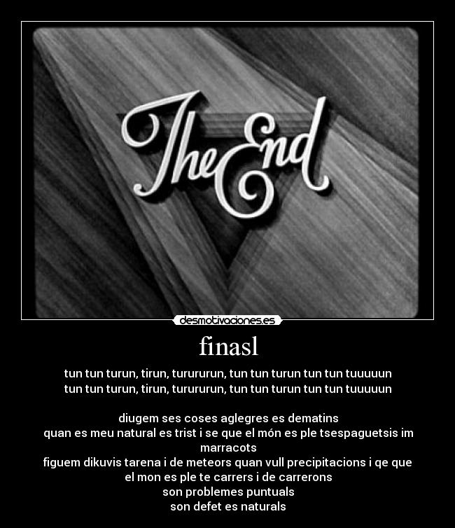 finasl - tun tun turun, tirun, turururun, tun tun turun tun tun tuuuuun
tun tun turun, tirun, turururun, tun tun turun tun tun tuuuuun
diugem ses coses aglegres es dematins
quan es meu natural es trist i se que el món es ple tsespaguetsis im
marracots
figuem dikuvis tarena i de meteors quan vull precipitacions i qe que
el mon es ple te carrers i de carrerons
son problemes puntuals
son defet es naturals