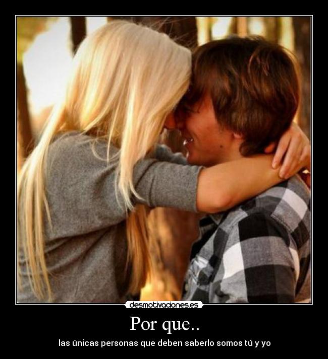 Por que.. - las únicas personas que deben saberlo somos tú y yo