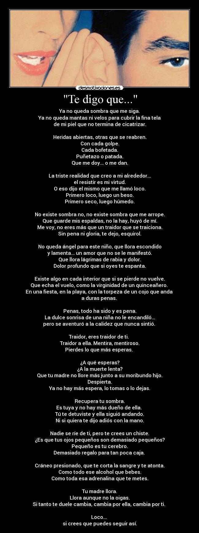 Te digo que... - Ya no queda sombra que me siga.
Ya no queda mantas ni velos para cubrir la fina tela
de mi piel que no termina de cicatrizar.

Heridas abiertas, otras que se reabren.
Con cada golpe.
Cada bofetada.
Puñetazo o patada.
Que me doy... o me dan.

La triste realidad que creo a mi alrededor...
el resistir es mi virtud.
O eso dijo el mismo que me llamó loco.
Primero loco, luego un beso.
Primero seco, luego húmedo.

No existe sombra no, no existe sombra que me arrope.
Que guarde mis espaldas, no la hay, huyó de mí.
Me voy, no eres más que un traidor que se traiciona.
Sin pena ni gloria, te dejo, esquirol.

No queda ángel para este niño, que llora escondido
y lamenta... un amor que no se le manifestó.
Que llora lágrimas de rabia y dolor.
Dolor profundo que si oyes te espanta.

Existe algo en cada interior que si se pierde no vuelve.
Que echa el vuelo, como la virginidad de un quinceañero. 
En una fiesta, en la playa, con la torpeza de un cojo que anda 
a duras penas. 

Penas, todo ha sido y es pena.
La dulce sonrisa de una niña no le encandiló...
pero se aventuró a la calidez que nunca sintió. 

Traidor, eres traidor de ti. 
Traidor a ella. Mentira, mentiroso.
Pierdes lo que más esperas. 

¿A qué esperas?
¿A la muerte lenta?
Que tu madre no llore más junto a su moribundo hijo.
Despierta.
Ya no hay más espera, lo tomas o lo dejas.

Recupera tu sombra.
Es tuya y no hay más dueño de ella. 
Tú te detuviste y ella siguió andando.
Ni si quiera te dijo adiós con la mano.

Nadie se ríe de ti, pero te crees un chiste.
¿Es que tus ojos pequeños son demasiado pequeños?
Pequeño es tu cerebro.
Demasiado regalo para tan poca caja. 

Cráneo presionado, que te corta la sangre y te atonta.
Como todo ese alcohol que bebes.
Como toda esa adrenalina que te metes.

Tu madre llora.
Llora aunque no la oigas.
Si tanto te duele cambia, cambia por ella, cambia por ti. 

Loco... 
si crees que puedes seguir así.