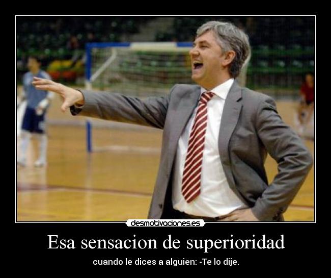 Esa sensacion de superioridad - cuando le dices a alguien: -Te lo dije.