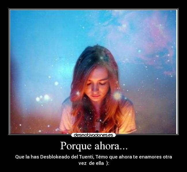 Porque ahora... - Que la has Desblokeado del Tuenti, Témo que ahora te enamores otra vez  de ella  ):