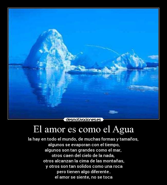 El amor es como el Agua - la hay en todo el mundo, de muchas formas y tamaños, 
algunos se evaporan con el tiempo,
algunos son tan grandes como el mar, 
otros caen del cielo de la nada, 
otros alcanzan la cima de las montañas,
 y otros son tan solidos como una roca
pero tienen algo diferente..
el amor se siente, no se toca