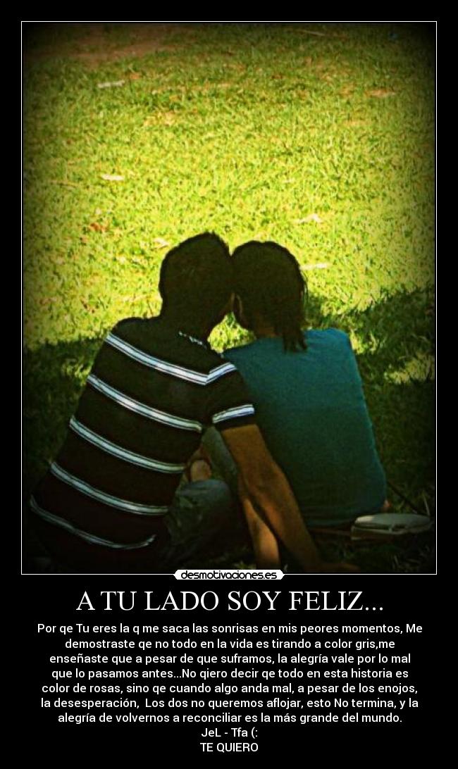 A TU LADO SOY FELIZ... - Por qe Tu eres la q me saca las sonrisas en mis peores momentos, Me
demostraste qe no todo en la vida es tirando a color gris,me
enseñaste que a pesar de que suframos, la alegría vale por lo mal
que lo pasamos antes...No qiero decir qe todo en esta historia es
color de rosas, sino qe cuando algo anda mal, a pesar de los enojos,
la desesperación, Los dos no queremos aflojar, esto No termina, y la
alegría de volvernos a reconciliar es la más grande del mundo.
JeL - Tfa (:
TE QUIERO