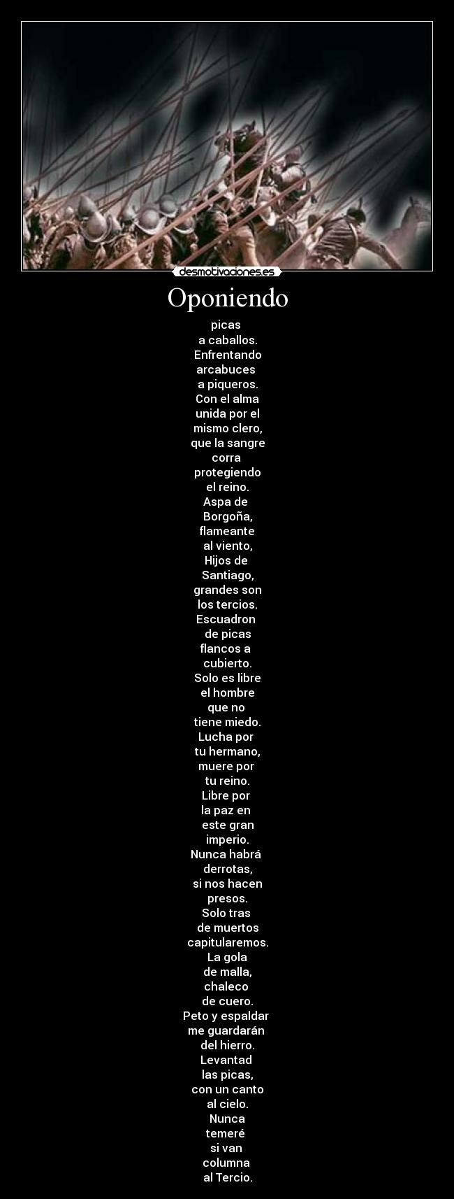 Oponiendo - picas 
a caballos.
Enfrentando
arcabuces 
a piqueros.
Con el alma
unida por el
mismo clero,
que la sangre
corra 
protegiendo
el reino.
Aspa de 
Borgoña,
flameante
al viento,
Hijos de 
Santiago,
grandes son
los tercios.
Escuadron 
de picas
flancos a 
cubierto.
Solo es libre
el hombre
que no 
tiene miedo.
Lucha por 
tu hermano,
muere por 
tu reino.
Libre por 
la paz en 
este gran
imperio.
Nunca habrá 
derrotas,
si nos hacen
presos.
Solo tras 
de muertos
capitularemos.
La gola
de malla,
chaleco 
de cuero.
Peto y espaldar 
me guardarán 
del hierro.
Levantad 
las picas,
con un canto
al cielo.
Nunca
temeré 
si van 
columna 
al Tercio.