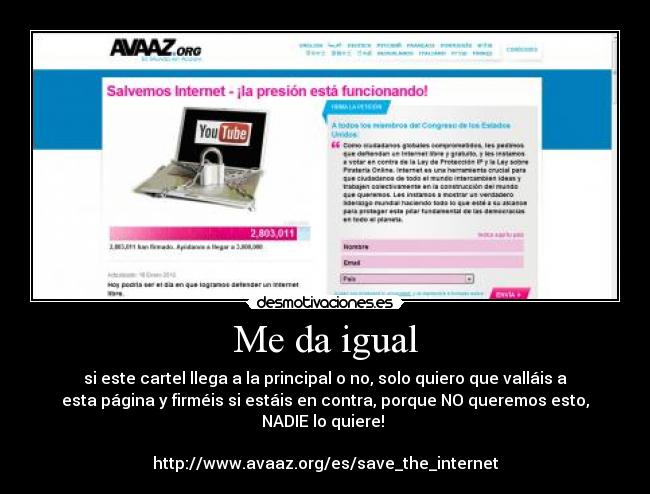 Me da igual - si este cartel llega a la principal o no, solo quiero que valláis a
esta página y firméis si estáis en contra, porque NO queremos esto,
NADIE lo quiere! 

http://www.avaaz.org/es/save_the_internet